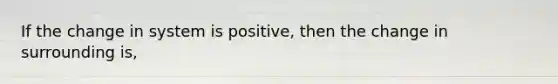 If the change in system is positive, then the change in surrounding is,