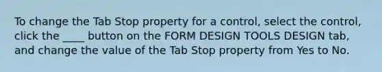 To change the Tab Stop property for a control, select the control, click the ____ button on the FORM DESIGN TOOLS DESIGN tab, and change the value of the Tab Stop property from Yes to No.