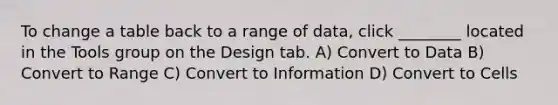 To change a table back to a range of data, click ________ located in the Tools group on the Design tab. A) Convert to Data B) Convert to Range C) Convert to Information D) Convert to Cells