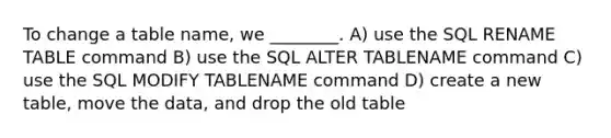 To change a table name, we ________. A) use the SQL RENAME TABLE command B) use the SQL ALTER TABLENAME command C) use the SQL MODIFY TABLENAME command D) create a new table, move the data, and drop the old table