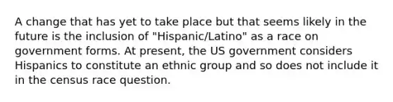 A change that has yet to take place but that seems likely in the future is the inclusion of "Hispanic/Latino" as a race on government forms. At present, the US government considers Hispanics to constitute an ethnic group and so does not include it in the census race question.