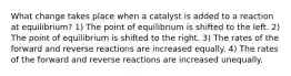 What change takes place when a catalyst is added to a reaction at equilibrium? 1) The point of equilibrium is shifted to the left. 2) The point of equilibrium is shifted to the right. 3) The rates of the forward and reverse reactions are increased equally. 4) The rates of the forward and reverse reactions are increased unequally.