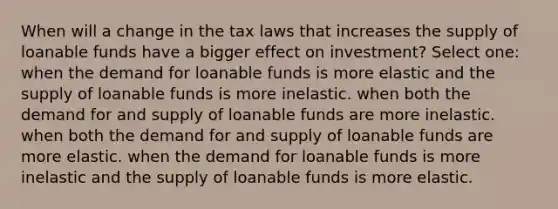 When will a change in the tax laws that increases the supply of loanable funds have a bigger effect on investment? Select one: when the demand for loanable funds is more elastic and the supply of loanable funds is more inelastic. when both the demand for and supply of loanable funds are more inelastic. when both the demand for and supply of loanable funds are more elastic. when the demand for loanable funds is more inelastic and the supply of loanable funds is more elastic.