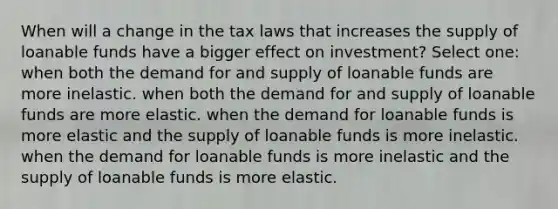 When will a change in the tax laws that increases the supply of loanable funds have a bigger effect on investment? Select one: when both the demand for and supply of loanable funds are more inelastic. when both the demand for and supply of loanable funds are more elastic. when the demand for loanable funds is more elastic and the supply of loanable funds is more inelastic. when the demand for loanable funds is more inelastic and the supply of loanable funds is more elastic.