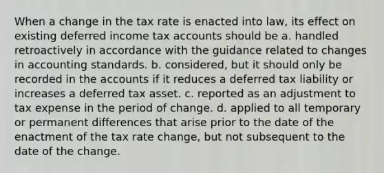 When a change in the tax rate is enacted into law, its effect on existing deferred income tax accounts should be a. handled retroactively in accordance with the guidance related to changes in accounting standards. b. considered, but it should only be recorded in the accounts if it reduces a deferred tax liability or increases a deferred tax asset. c. reported as an adjustment to tax expense in the period of change. d. applied to all temporary or permanent differences that arise prior to the date of the enactment of the tax rate change, but not subsequent to the date of the change.