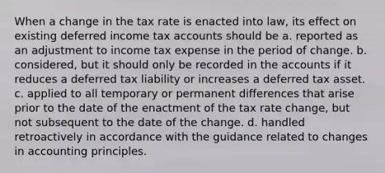 When a change in the tax rate is enacted into law, its effect on existing deferred income tax accounts should be a. reported as an adjustment to income tax expense in the period of change. b. considered, but it should only be recorded in the accounts if it reduces a deferred tax liability or increases a deferred tax asset. c. applied to all temporary or permanent differences that arise prior to the date of the enactment of the tax rate change, but not subsequent to the date of the change. d. handled retroactively in accordance with the guidance related to changes in accounting principles.