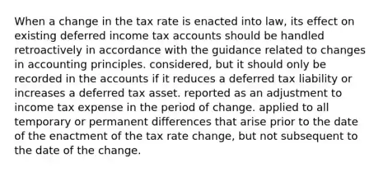 When a change in the tax rate is enacted into law, its effect on existing deferred income tax accounts should be handled retroactively in accordance with the guidance related to changes in accounting principles. considered, but it should only be recorded in the accounts if it reduces a deferred tax liability or increases a deferred tax asset. reported as an adjustment to income tax expense in the period of change. applied to all temporary or permanent differences that arise prior to the date of the enactment of the tax rate change, but not subsequent to the date of the change.