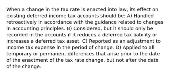 When a change in the tax rate is enacted into law, its effect on existing deferred income tax accounts should be: A) Handled retroactively in accordance with the guidance related to changes in accounting principles. B) Considered, but it should only be recorded in the accounts if it reduces a deferred tax liability or increases a deferred tax asset. C) Reported as an adjustment to income tax expense in the period of change. D) Applied to all temporary or permanent differences that arise prior to the date of the enactment of the tax rate change, but not after the date of the change.