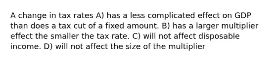 A change in tax rates A) has a less complicated effect on GDP than does a tax cut of a fixed amount. B) has a larger multiplier effect the smaller the tax rate. C) will not affect disposable income. D) will not affect the size of the multiplier