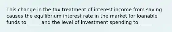 This change in the tax treatment of interest income from saving causes the equilibrium interest rate in the market for loanable funds to _____ and the level of investment spending to _____