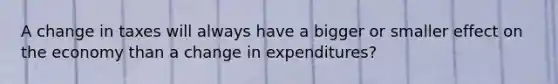 A change in taxes will always have a bigger or smaller effect on the economy than a change in expenditures?