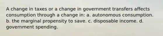 A change in taxes or a change in government transfers affects consumption through a change in: a. autonomous consumption. b. the marginal propensity to save. c. disposable income. d. government spending.