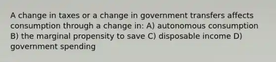 A change in taxes or a change in government transfers affects consumption through a change in: A) autonomous consumption B) the marginal propensity to save C) disposable income D) government spending