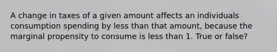 A change in taxes of a given amount affects an individuals consumption spending by less than that amount, because the marginal propensity to consume is less than 1. True or false?