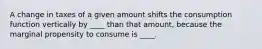 A change in taxes of a given amount shifts the consumption function vertically by ____ than that amount, because the marginal propensity to consume is ____.