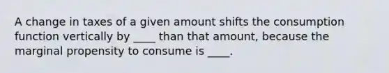 A change in taxes of a given amount shifts the consumption function vertically by ____ than that amount, because the marginal propensity to consume is ____.