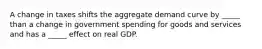 A change in taxes shifts the aggregate demand curve by _____ than a change in government spending for goods and services and has a _____ effect on real GDP.