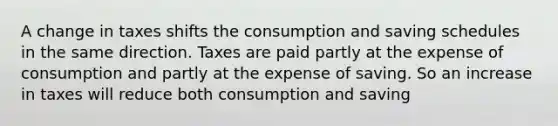 A change in taxes shifts the consumption and saving schedules in the same direction. Taxes are paid partly at the expense of consumption and partly at the expense of saving. So an increase in taxes will reduce both consumption and saving