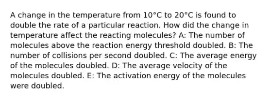 A change in the temperature from 10°C to 20°C is found to double the rate of a particular reaction. How did the change in temperature affect the reacting molecules? A: The number of molecules above the reaction energy threshold doubled. B: The number of collisions per second doubled. C: The average energy of the molecules doubled. D: The average velocity of the molecules doubled. E: The activation energy of the molecules were doubled.