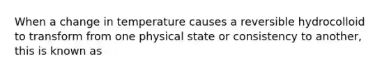 When a change in temperature causes a reversible hydrocolloid to transform from one physical state or consistency to another, this is known as