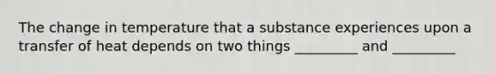 The change in temperature that a substance experiences upon a transfer of heat depends on two things _________ and _________