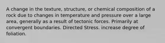 A change in the texture, structure, or chemical composition of a rock due to changes in temperature and pressure over a large area, generally as a result of tectonic forces. Primarily at convergent boundaries. Directed Stress. increase degree of foliation.