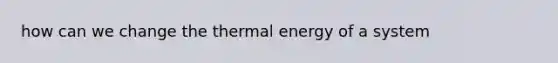 how can we change the thermal energy of a system