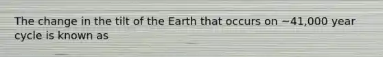 The change in the tilt of the Earth that occurs on ~41,000 year cycle is known as