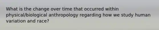 What is the change over time that occurred within physical/biological anthropology regarding how we study human variation and race?