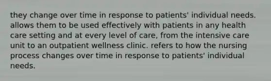 they change over time in response to patients' individual needs. allows them to be used effectively with patients in any health care setting and at every level of care, from the intensive care unit to an outpatient wellness clinic. refers to how the nursing process changes over time in response to patients' individual needs.