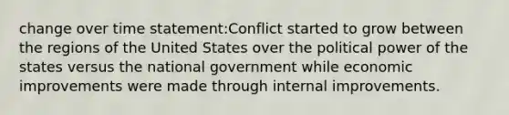 change over time statement:Conflict started to grow between the regions of the United States over the political power of the states versus the national government while economic improvements were made through internal improvements.