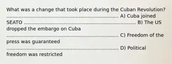 What was a change that took place during the Cuban Revolution? ......................................................................... A) Cuba joined SEATO ......................................................................... B) The US dropped the embargo on Cuba ......................................................................... C) Freedom of the press was guaranteed ......................................................................... D) Political freedom was restricted