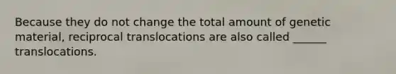 Because they do not change the total amount of genetic material, reciprocal translocations are also called ______ translocations.