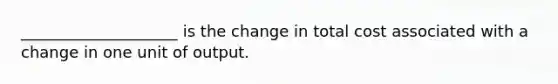 ____________________ is the change in total cost associated with a change in one unit of output.