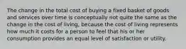 The change in the total cost of buying a fixed basket of goods and services over time is conceptually not quite the same as the change in the cost of living, because the cost of living represents how much it costs for a person to feel that his or her consumption provides an equal level of satisfaction or utility.