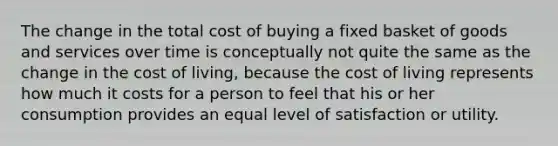 The change in the total cost of buying a fixed basket of goods and services over time is conceptually not quite the same as the change in the cost of living, because the cost of living represents how much it costs for a person to feel that his or her consumption provides an equal level of satisfaction or utility.