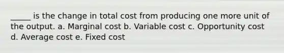 _____ is the change in total cost from producing one more unit of the output. a. Marginal cost b. Variable cost c. Opportunity cost d. Average cost e. Fixed cost