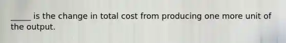 _____ is the change in total cost from producing one more unit of the output.​