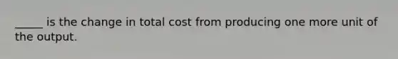 _____ is the change in total cost from producing one more unit of the output.