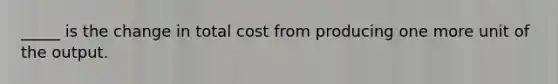 ​_____ is the change in total cost from producing one more unit of the output.