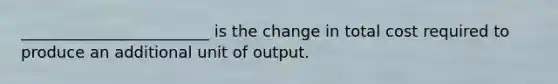 ________________________ is the change in total cost required to produce an additional unit of output.