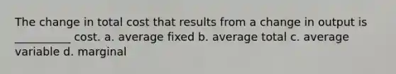 The change in total cost that results from a change in output is __________ cost. a. average fixed b. average total c. average variable d. marginal