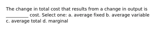 The change in total cost that results from a change in output is __________ cost. Select one: a. average fixed b. average variable c. average total d. marginal