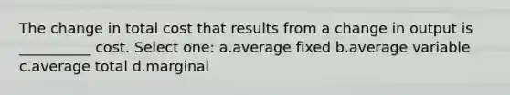 The change in total cost that results from a change in output is __________ cost. Select one: a.average fixed b.average variable c.average total d.marginal