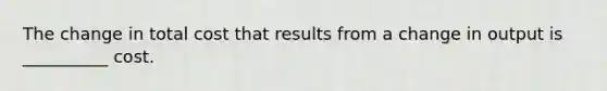 The change in total cost that results from a change in output is __________ cost.