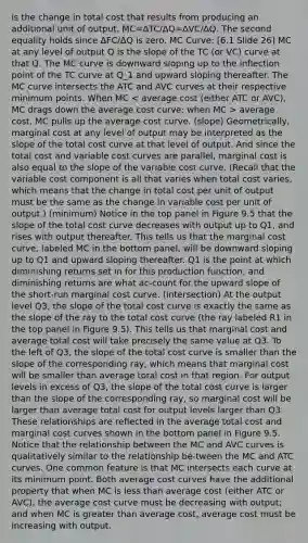 is the change in total cost that results from producing an additional unit of output. MC=ΔTC/ΔQ=ΔVC/ΔQ. The second equality holds since ΔFC/ΔQ is zero. MC Curve: [6.1 Slide 26] MC at any level of output Q is the slope of the TC (or VC) curve at that Q. The MC curve is downward sloping up to the inflection point of the TC curve at Q_1 and upward sloping thereafter. The MC curve intersects the ATC and AVC curves at their respective minimum points. When MC average cost, MC pulls up the average cost curve. (slope) Geometrically, marginal cost at any level of output may be interpreted as the slope of the total cost curve at that level of output. And since the total cost and variable cost curves are parallel, marginal cost is also equal to the slope of the variable cost curve. (Recall that the variable cost component is all that varies when total cost varies, which means that the change in total cost per unit of output must be the same as the change in variable cost per unit of output.) (minimum) Notice in the top panel in Figure 9.5 that the slope of the total cost curve decreases with output up to Q1, and rises with output thereafter. This tells us that the marginal cost curve, labeled MC in the bottom panel, will be downward sloping up to Q1 and upward sloping thereafter. Q1 is the point at which diminishing returns set in for this production function, and diminishing returns are what ac-count for the upward slope of the short-run marginal cost curve. (intersection) At the output level Q3, the slope of the total cost curve is exactly the same as the slope of the ray to the total cost curve (the ray labeled R1 in the top panel in Figure 9.5). This tells us that marginal cost and average total cost will take precisely the same value at Q3. To the left of Q3, the slope of the total cost curve is smaller than the slope of the corresponding ray, which means that marginal cost will be smaller than average total cost in that region. For output levels in excess of Q3, the slope of the total cost curve is larger than the slope of the corresponding ray, so marginal cost will be larger than average total cost for output levels larger than Q3. These relationships are reflected in the average total cost and marginal cost curves shown in the bottom panel in Figure 9.5. Notice that the relationship between the MC and AVC curves is qualitatively similar to the relationship be-tween the MC and ATC curves. One common feature is that MC intersects each curve at its minimum point. Both average cost curves have the additional property that when MC is <a href='https://www.questionai.com/knowledge/k7BtlYpAMX-less-than' class='anchor-knowledge'>less than</a> average cost (either ATC or AVC), the average cost curve must be decreasing with output; and when MC is <a href='https://www.questionai.com/knowledge/ktgHnBD4o3-greater-than' class='anchor-knowledge'>greater than</a> average cost, average cost must be increasing with output.