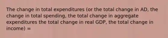 The change in total expenditures (or the total change in AD, the change in total spending, the total change in aggregate expenditures the total change in real GDP, the total change in income) =