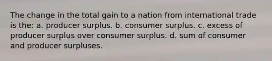 The change in the total gain to a nation from international trade is the: a. producer surplus. b. consumer surplus. c. excess of producer surplus over consumer surplus. d. sum of consumer and producer surpluses.