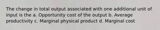 The change in total output associated with one additional unit of input is the a. Opportunity cost of the output b. Average productivity c. Marginal physical product d. Marginal cost