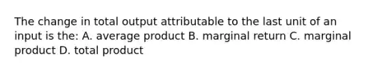 The change in total output attributable to the last unit of an input is the: A. average product B. marginal return C. marginal product D. total product